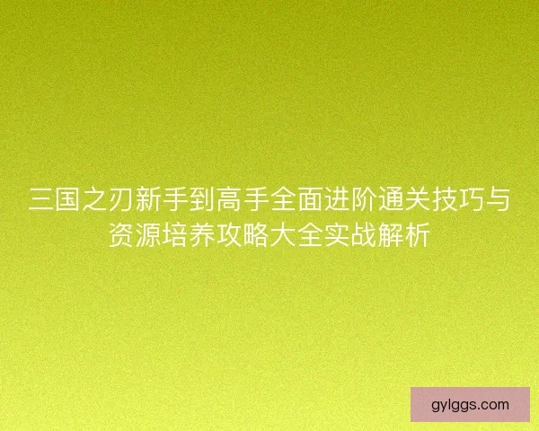 三国之刃新手到高手全面进阶通关技巧与资源培养攻略大全实战解析