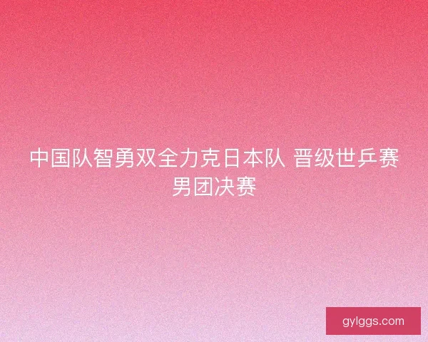 中国队智勇双全力克日本队 晋级世乒赛男团决赛 中国队智勇双全力克日本队 晋级世乒赛男团决赛