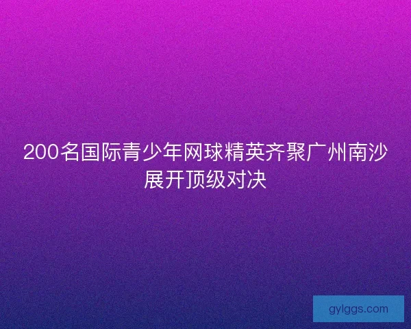 200名国际青少年网球精英齐聚广州南沙展开顶级对决