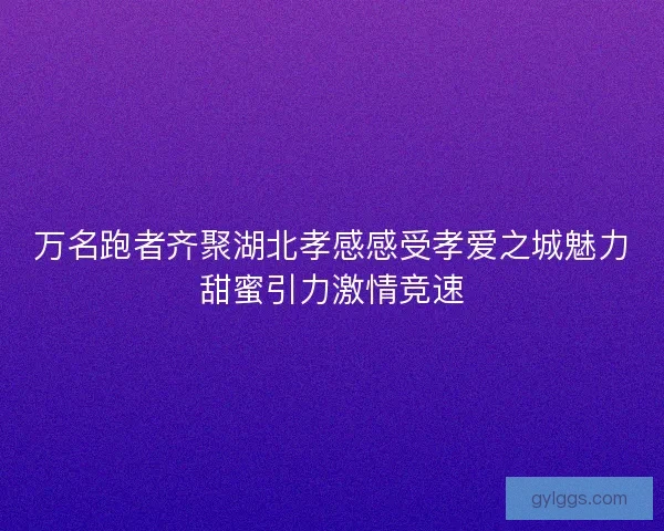 万名跑者齐聚湖北孝感感受孝爱之城魅力甜蜜引力激情竞速