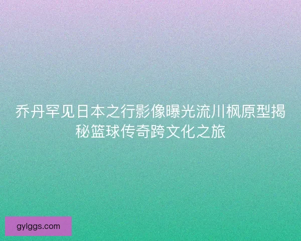 乔丹罕见日本之行影像曝光流川枫原型揭秘篮球传奇跨文化之旅